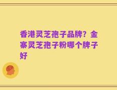 香港灵芝孢子品牌？金寨灵芝孢子粉哪个牌子好