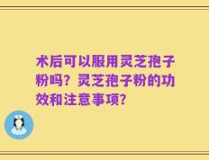 术后可以服用灵芝孢子粉吗？灵芝孢子粉的功效和注意事项？