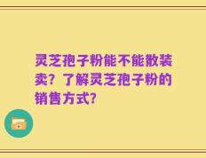灵芝孢子粉能不能散装卖？了解灵芝孢子粉的销售方式？