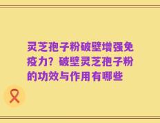 灵芝孢子粉破壁增强免疫力？破壁灵芝孢子粉的功效与作用有哪些