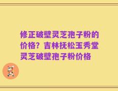 修正破壁灵芝孢子粉的价格？吉林抚松玉秀堂灵芝破壁孢子粉价格