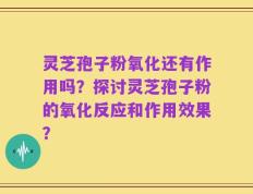 灵芝孢子粉氧化还有作用吗？探讨灵芝孢子粉的氧化反应和作用效果？