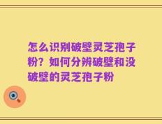 怎么识别破壁灵芝孢子粉？如何分辨破壁和没破壁的灵芝孢子粉