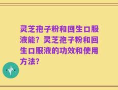 灵芝孢子粉和回生口服液能？灵芝孢子粉和回生口服液的功效和使用方法？