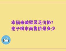 幸福来破壁灵芝价格？孢子粉市面售价是多少