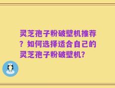 灵芝孢子粉破壁机推荐？如何选择适合自己的灵芝孢子粉破壁机？