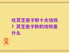 吃灵芝孢子粉十大功效？灵芝孢子粉的功效是什么