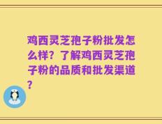 鸡西灵芝孢子粉批发怎么样？了解鸡西灵芝孢子粉的品质和批发渠道？