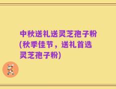 中秋送礼送灵芝孢子粉(秋季佳节，送礼首选灵芝孢子粉)
