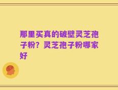 那里买真的破壁灵芝孢子粉？灵芝孢子粉哪家好
