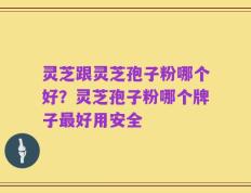 灵芝跟灵芝孢子粉哪个好？灵芝孢子粉哪个牌子最好用安全