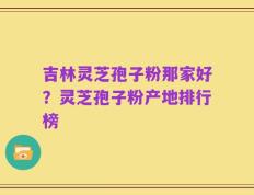 吉林灵芝孢子粉那家好？灵芝孢子粉产地排行榜
