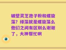 破壁灵芝孢子粉和螺旋藻？绿藻就是螺旋藻么他们之间有区别么谢谢了，大神帮忙啊