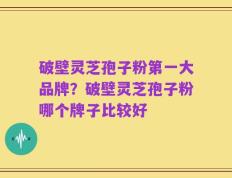 破壁灵芝孢子粉第一大品牌？破壁灵芝孢子粉哪个牌子比较好