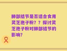 肺部结节是否适合食用灵芝孢子粉？？探讨灵芝孢子粉对肺部结节的影响？