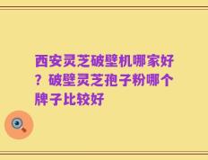 西安灵芝破壁机哪家好？破壁灵芝孢子粉哪个牌子比较好