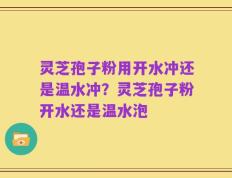 灵芝孢子粉用开水冲还是温水冲？灵芝孢子粉开水还是温水泡