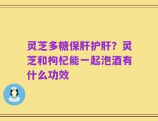 灵芝多糖保肝护肝？灵芝和枸杞能一起泡酒有什么功效