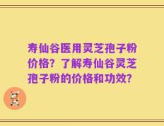 寿仙谷医用灵芝孢子粉价格？了解寿仙谷灵芝孢子粉的价格和功效？