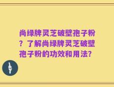 尚绿牌灵芝破壁孢子粉？了解尚绿牌灵芝破壁孢子粉的功效和用法？
