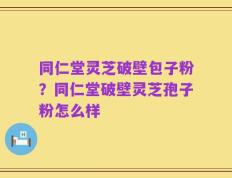 同仁堂灵芝破壁包子粉？同仁堂破壁灵芝孢子粉怎么样