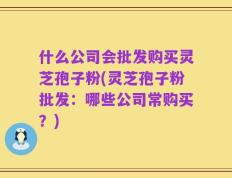 什么公司会批发购买灵芝孢子粉(灵芝孢子粉批发：哪些公司常购买？)