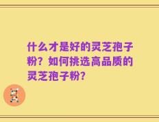 什么才是好的灵芝孢子粉？如何挑选高品质的灵芝孢子粉？