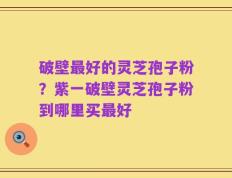 破壁最好的灵芝孢子粉？紫一破壁灵芝孢子粉到哪里买最好