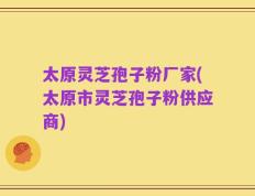 太原灵芝孢子粉厂家(太原市灵芝孢子粉供应商)