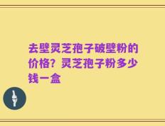 去壁灵芝孢子破壁粉的价格？灵芝孢子粉多少钱一盒