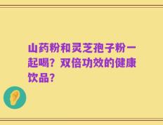 山药粉和灵芝孢子粉一起喝？双倍功效的健康饮品？