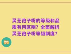 灵芝孢子粉的等级和品质有何区别？全面解析灵芝孢子粉等级制度？