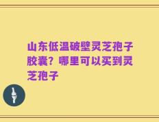 山东低温破壁灵芝孢子胶囊？哪里可以买到灵芝孢子
