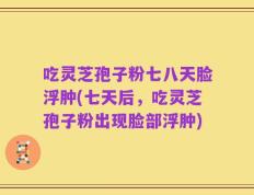 吃灵芝孢子粉七八天脸浮肿(七天后，吃灵芝孢子粉出现脸部浮肿)