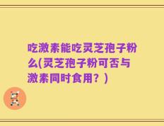 吃激素能吃灵芝孢子粉么(灵芝孢子粉可否与激素同时食用？)