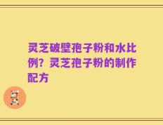 灵芝破壁孢子粉和水比例？灵芝孢子粉的制作配方