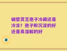 破壁灵芝孢子冷藏还是冷冻？孢子粉沉淀的好还是易溶解的好