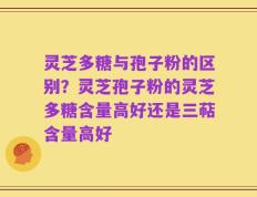 灵芝多糖与孢子粉的区别？灵芝孢子粉的灵芝多糖含量高好还是三萜含量高好