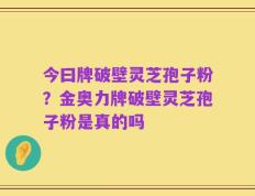 今曰牌破壁灵芝孢子粉？金奥力牌破壁灵芝孢子粉是真的吗