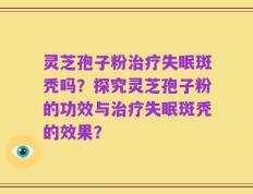 灵芝孢子粉治疗失眠斑秃吗？探究灵芝孢子粉的功效与治疗失眠斑秃的效果？