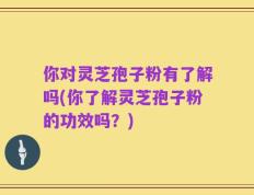 你对灵芝孢子粉有了解吗(你了解灵芝孢子粉的功效吗？)