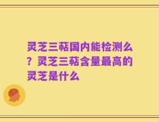 灵芝三萜国内能检测么？灵芝三萜含量最高的灵芝是什么
