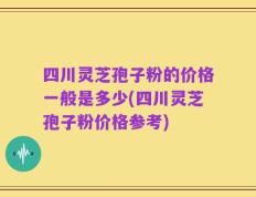 四川灵芝孢子粉的价格一般是多少(四川灵芝孢子粉价格参考)