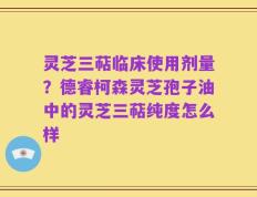 灵芝三萜临床使用剂量？德睿柯森灵芝孢子油中的灵芝三萜纯度怎么样