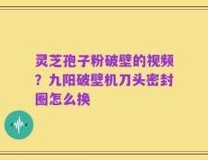 灵芝孢子粉破壁的视频？九阳破壁机刀头密封圈怎么换