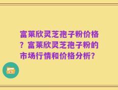 富莱欣灵芝孢子粉价格？富莱欣灵芝孢子粉的市场行情和价格分析？