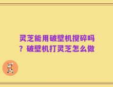 灵芝能用破壁机搅碎吗？破壁机打灵芝怎么做