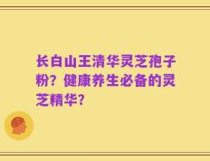 长白山王清华灵芝孢子粉？健康养生必备的灵芝精华？