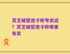 灵芝破壁孢子粉专卖店？灵芝破壁孢子粉哪里有卖
