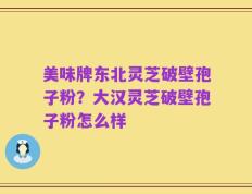 美味牌东北灵芝破壁孢子粉？大汉灵芝破壁孢子粉怎么样